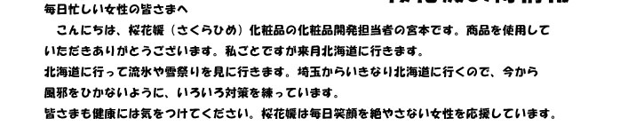 毎日忙しい女性の皆さまへ　
　こんにちは、桜花媛（さくらひめ）化粧品の化粧品開発担当者の宮本です。商品を使用して
いただきありがとうございます。私ごとですが来月北海道に行きます。
北海道に行って流氷や雪祭りを見に行きます。埼玉からいきなり北海道に行くので、今から
風邪をひかないように、いろいろ対策を練っています。
皆さまも健康には気をつけてください。桜花媛は毎日笑顔を絶やさない女性を応援しています。