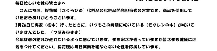 毎日忙しい女性の皆さまへ　
　こんにちは、桜花媛（さくらひめ）化粧品の化粧品開発担当者の宮本です。商品を使用して
いただきありがとうございます。
3月26日に実家（栃木）行ったときに、いつもこの時期に咲いている【モクレンの木】が咲いて
いませんでした。（つぼみのまま）
今年は春の訪れが遅れているように感じています。まだ寒さが残っていますが皆さまも健康には
気をつけてください。桜花媛は毎日笑顔を絶やさない女性を応援しています。