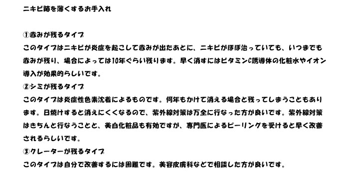 ニキビ跡を薄くするお手入れ

①赤みが残るタイプ
このタイプはニキビが炎症を起こして赤みが出たあとに、ニキビがほぼ治っていても、いつまでも
赤みが残り、場合によっては10年ぐらい残ります。早く消すにはビタミンC誘導体の化粧水やイオン
導入が効果的らしいです。
②シミが残るタイプ
このタイプは炎症性色素沈着によるものです。何年もかけて消える場合と残ってしまうこともあり
ます。日焼けすると消えにくくなるので、紫外線対策は万全に行なった方が良いです。紫外線対策
はきちんと行なうことと、美白化粧品も有効ですが、専門医によるピーリングを受けると早く改善
されるらしいです。
③クレーターが残るタイプ
このタイプは自分で改善するには困難です。美容皮膚科などで相談した方が良いです。