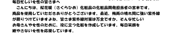 毎日忙しい女性の皆さまへ　
　こんにちは、桜花媛（さくらひめ）化粧品の化粧品開発担当者の宮本です。
商品を使用していただきありがとうございます。最近、梅雨の晴れ間に強い紫外線
が照りつけていますよね、皆さま紫外線対策は万全ですか。そんな忙しい
お母さんや女性のために、役に立つ化粧を作成しています。毎日笑顔を
絶やさない女性を応援しています。