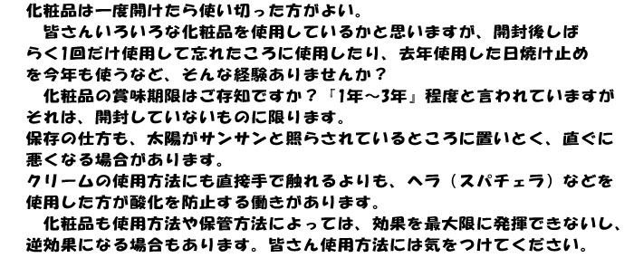 化粧品は一度開けたら使い切った方がよい。
　皆さんいろいろな化粧品を使用しているかと思いますが、開封後しば
らく1回だけ使用して忘れたころに使用したり、去年使用した日焼け止め
を今年も使うなど、そんな経験ありませんか？
　化粧品の賞味期限はご存知ですか？『1年～3年』程度と言われていますが
それは、開封していないものに限ります。
保存の仕方も、太陽がサンサンと照らされているところに置いとく、直ぐに
悪くなる場合があります。
クリームの使用方法にも直接手で触れるよりも、ヘラ（スパチェラ）などを
使用した方が酸化を防止する働きがあります。
　化粧品も使用方法や保管方法によっては、効果を最大限に発揮できないし、
逆効果になる場合もあります。皆さん使用方法には気をつけてください