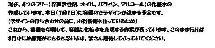 現在、４つのフリー（界面活性剤、オイル、パラベン、アルコール）の化粧水の
作成しています。本日（7月1日）に容器のでデザインが決まる予定です。
（デザインの打ち合わせに前に、お得情報を作っているため）
これから、容器を印刷して、容器に化粧水を充填する作業が残っています。このまま行けば
8月中には販売ができると思います。皆さん期待してまっていてください。