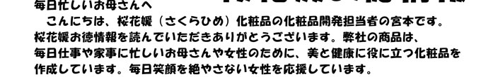 毎日忙しいお母さんへ　
　こんにちは、桜花媛（さくらひめ）化粧品の化粧品開発担当者の宮本です。
桜花媛お徳情報を読んでいただきありがとうございます。弊社の商品は、
毎日仕事や家事に忙しいお母さんや女性のために、美と健康に役に立つ化粧品を
作成しています。毎日笑顔を絶やさない女性を応援しています。
