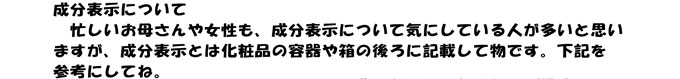 成分表示について
　忙しいお母さんや女性も、成分表示について気にしている人が多いと思い
ますが、成分表示とは化粧品の容器や箱の後ろに記載して物です。下記を
参考にしてね。