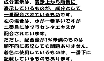 成分表示は、表示上から順番に
表示しているものが、成分として
一番配合されているものです。
左の場合は、水が一番多いですが
二番目にはプラセンタエキスが
配合されています。
ただし、配合量が1％未満のものは
順不同に表記しても問題ありません。
着色に使用しているものは、一番下に
記載しているものもあります。
