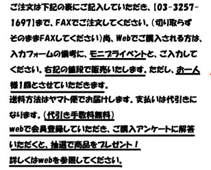 ご注文は下記の表にご記入していただき、【03-3257-
1697】まで、FAXでご注文してください。（切り取らず
そのままFAXしてください）尚、Webでご購入される方は、
入力フォームの備考に、モニプライベントと、ご入力して
ください。右記の値段で販売いたします。ただし、お一人
様1回とさせていただきます。
送料方法はヤマト便でお届けします。支払いは代引きに
なります。（代引き手数料無料）
webで会員登録していただき、ご購入アンケートに解答 いただくと、抽選で商品をプレゼント！ 詳しくはwebを参照してください。