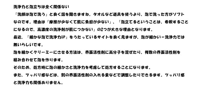 洗浄力と泡立ちは全く関係ない
『洗顔は泡で洗う』と良く話を聞きますね。タオルなど道具を使うより、泡で洗った方がソフト
なのです。理由は『摩擦が少なくて肌に負担が少ない』、『泡立てるということは、希釈すること
になるので、高濃度の洗浄剤が肌につかない』の2つが大きな理由となります。
最近、『細かな泡で洗浄力UP』をうたっているサイトを良く見ますが、泡が細かい＝洗浄力では
無いらしいです。
泡を細かくクリーミーにさせる方法は、界面活性剤に高分子を混ぜたり、複数の界面活性剤を
組み合わせて泡を作ります。
そのため、処方時に泡の細かさと洗浄力を考慮して処方することになります。
また、ツッパリ感などは、別の界面活性剤の入れる量などで調整したりできるます。ツッパリ感
と洗浄力も関係ありません。
