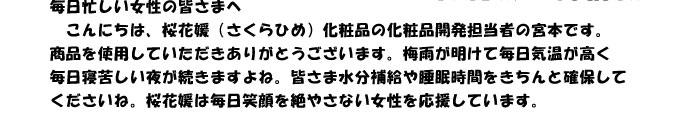 毎日忙しい女性の皆さまへ　
　こんにちは、桜花媛（さくらひめ）化粧品の化粧品開発担当者の宮本です。
商品を使用していただきありがとうございます。梅雨が明けて毎日気温が高く
毎日寝苦しい夜が続きますよね。皆さま水分補給や睡眠時間をきちんと確保して
くださいね。桜花媛は毎日笑顔を絶やさない女性を応援しています。