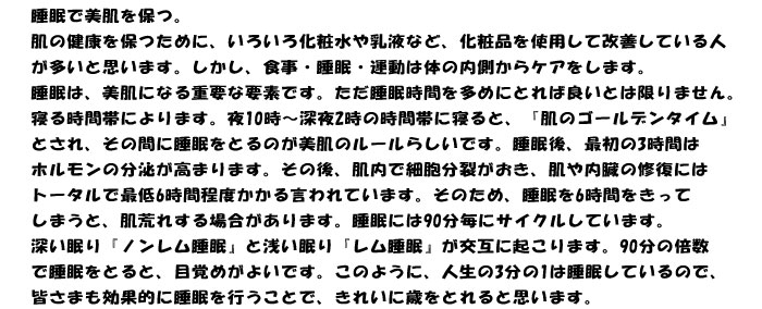睡眠で美肌を保つ。
肌の健康を保つために、いろいろ化粧水や乳液など、化粧品を使用して改善している人
が多いと思います。しかし、食事・睡眠・運動は体の内側からケアをします。
睡眠は、美肌になる重要な要素です。ただ睡眠時間を多めにとれば良いとは限りません。
寝る時間帯によります。夜10時～深夜2時の時間帯に寝ると、『肌のゴールデンタイム』
とされ、その間に睡眠をとるのが美肌のルールらしいです。睡眠後、最初の3時間は
ホルモンの分泌が高まります。その後、肌内で細胞分裂がおき、肌や内臓の修復には
トータルで最低6時間程度かかる言われています。そのため、睡眠を6時間をきって
しまうと、肌荒れする場合があります。睡眠には90分毎にサイクルしています。
深い眠り『ノンレム睡眠』と浅い眠り『レム睡眠』が交互に起こります。90分の倍数
で睡眠をとると、目覚めがよいです。このように、人生の3分の1は睡眠しているので、
皆さまも効果的に睡眠を行うことで、きれいに歳をとれると思います。