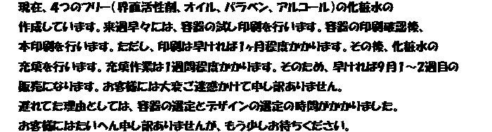 現在、４つのフリー（界面活性剤、オイル、パラベン、アルコール）の化粧水の
作成しています。来週早々には、容器の試し印刷を行います。容器の印刷確認後、
本印刷を行います。ただし、印刷は早ければ1ヶ月程度かかります。その後、化粧水の
充填を行います。充填作業は1週間程度かかります。そのため、早ければ9月1～2週目の
販売になります。お客様には大変ご迷惑かけて申し訳ありません。
遅れてた理由としては、容器の選定とデザインの選定の時間がかかりました。
お客様にはたいへん申し訳ありませんが、もう少しお待ちください。
