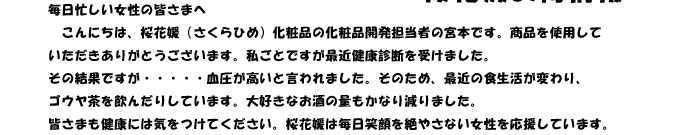 毎日忙しい女性の皆さまへ　
　こんにちは、桜花媛（さくらひめ）化粧品の化粧品開発担当者の宮本です。商品を使用して
いただきありがとうございます。私ごとですが最近健康診断を受けました。
その結果ですが・・・・・血圧が高いと言われました。そのため、最近の食生活が変わり、
ゴウヤ茶を飲んだりしています。大好きなお酒の量もかなり減りました。
皆さまも健康には気をつけてください。桜花媛は毎日笑顔を絶やさない女性を応援しています。