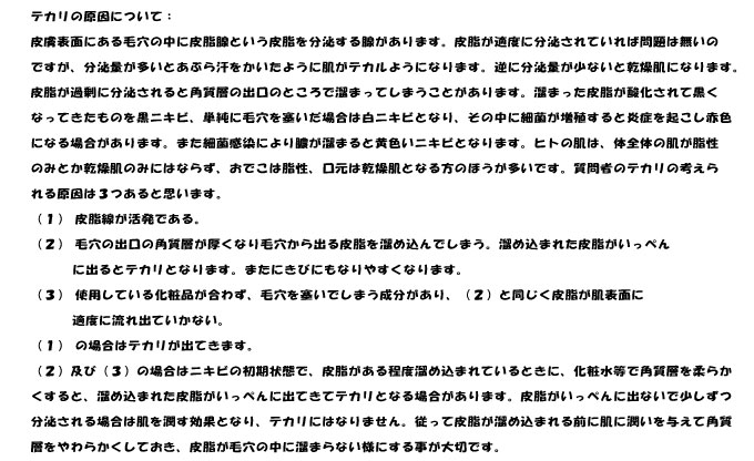 テカリの原因について；
皮膚表面にある毛穴の中に皮脂腺という皮脂を分泌する腺があります。皮脂が適度に分泌されていれば問題は無いの
ですが、分泌量が多いとあぶら汗をかいたように肌がテカルようになります。逆に分泌量が少ないと乾燥肌になります。
皮脂が過剰に分泌されると角質層の出口のところで溜まってしまうことがあります。溜まった皮脂が酸化されて黒く
なってきたものを黒ニキビ、単純に毛穴を塞いだ場合は白ニキビとなり、その中に細菌が増殖すると炎症を起こし赤色
になる場合があります。また細菌感染により膿が溜まると黄色いニキビとなります。ヒトの肌は、体全体の肌が脂性
のみとか乾燥肌のみにはならず、おでこは脂性、口元は乾燥肌となる方のほうが多いです。質問者のテカリの考えら
れる原因は３つあると思います。
（１）	皮脂線が活発である。
（２）	毛穴の出口の角質層が厚くなり毛穴から出る皮脂を溜め込んでしまう。溜め込まれた皮脂がいっぺん
      に出るとテカリとなります。またにきびにもなりやすくなります。
（３）	使用している化粧品が合わず、毛穴を塞いでしまう成分があり、（２）と同じく皮脂が肌表面に
      適度に流れ出ていかない。
（１）	の場合はテカリが出てきます。
（２）及び（３）の場合はニキビの初期状態で、皮脂がある程度溜め込まれているときに、化粧水等で角質層を柔らか
くすると、溜め込まれた皮脂がいっぺんに出てきてテカリとなる場合があります。皮脂がいっぺんに出ないで少しずつ
分泌される場合は肌を潤す効果となり、テカリにはなりません。従って皮脂が溜め込まれる前に肌に潤いを与えて角質
層をやわらかくしておき、皮脂が毛穴の中に溜まらない様にする事が大切です。