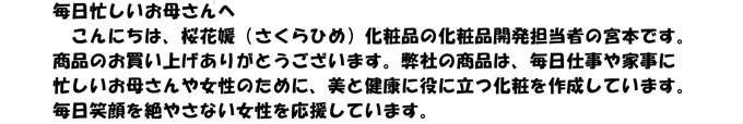 毎日忙しい女性の皆さまへ　
　こんにちは、桜花媛（さくらひめ）化粧品の化粧品開発担当者の宮本です。
商品を使用していただきありがとうございます。暦のうえでは秋にも関わらず、
毎日気温が高く毎日寝苦しい夜が続きますよね。紫外線対策をきちんと行って
くださいね。桜花媛は毎日笑顔を絶やさない女性を応援しています。