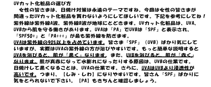 日焼けにご注意
知っていますか？曇っていても紫外線？　晴れた日を100とした時？曇りの日は？
・・・・約60％程の紫外線が地上に届いています。曇りの日もきちんと紫外線対策
を行うべきかと思います。ちなみに雨の日は約20％程の紫外線が地上に届いています。
知っていますか？日陰にいっても、紫外線浴びていますよ！紫外線には『直射光』と
『散乱光』の2種類あります。日陰にいても『散乱光』はあたります。
日陰だから紫外線を浴びていないと思わないで下さい。注意してください。
知ってますか？山の上の方が・・・・・・・・紫外線が多いです。皆さんも聞いたこと
があると思いますが、スキー場などで日焼けしている人を見かけますよね。
基本的には、一年中紫外線対策を考えた方がいいと思います。ただし、季節・場所・
天候などを考慮して、商品を選んだ方がよいです。
