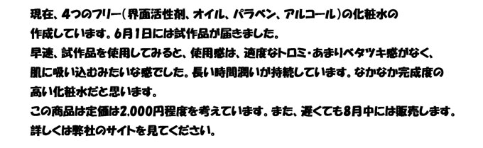 現在、４つのフリー（界面活性剤、オイル、パラベン、アルコール）の化粧水の作成しています。
8月30日に容器の試し印刷をした容器が弊社に届きます。容器の印刷確認後、本印刷を
行います。印刷は9月10日に容器が出来上がります。その後、化粧水の充填を行います。
充填作業は3日程度かかります。そのため、早ければ9月17日あたりに弊社に商品が届きます。
お客様には大変ご迷惑かけて申し訳ありません。遅れてた理由としては、容器の工場がが
繁忙期のため、スケジュールが遅れました。
お客様にはたいへん申し訳ありませんが、もう少しお待ちください。
