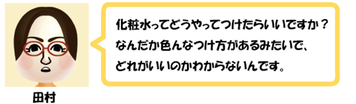 化粧水ってどうやってつけたらいいですか？
なんだか色んなつけ方があるみたいで、
どれがいいのかわからないいです。田村