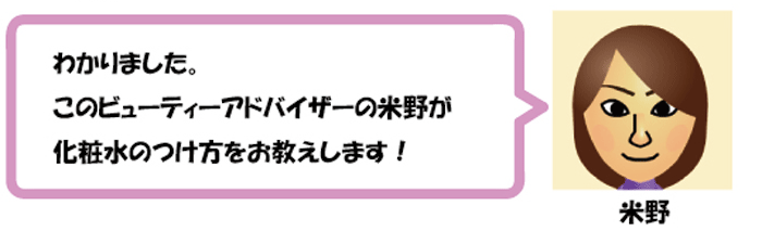 わかりました。
このビューティーアドバイザーの米野が
化粧水の付け方をお教えします！米野