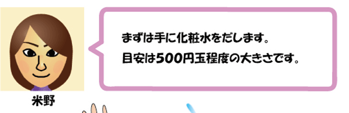 まずは手に化粧水を出します。
目安は500円玉程度の大きさです。米野