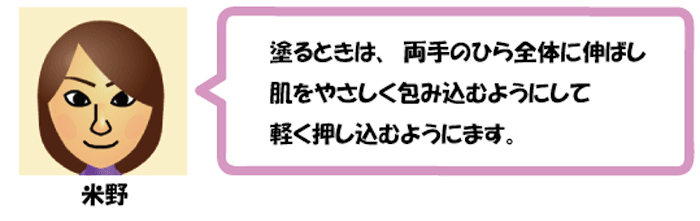 塗るときは、両手のひら全体に伸ばし
肌をやさしく包み込むようにして
軽く押し込むようにします。米野