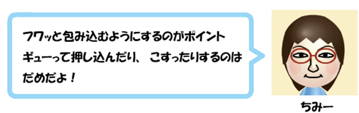 フワッと包み込むようにするのがポイント
ギューッて押し込んだり、こすったりするのは
だめだよ！ちみー