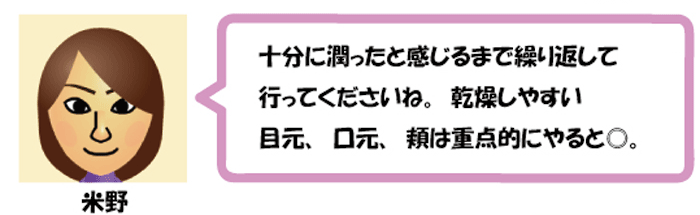 十分に潤ったと感じるまで繰り返して
行ってくださいね。乾燥しやすい
目元、口元、頬は重点的にやると◎。米野