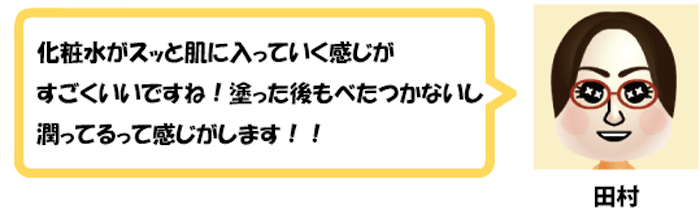 化粧水がスッと肌に入っていく感じが
すごくいいですね！塗った後もべたつかないし
潤ってるって感じがします！！田村