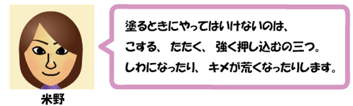 塗るときにやってはいけないのは、
こする、たたく、強く押し込むの三つ。
しわになったり、キメが荒くなったりします。